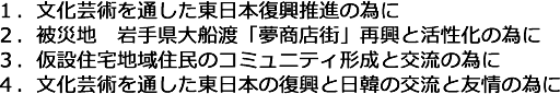 1.文化芸術を通した東日本復興推進の為に,2.被災地 岩手県大船渡「夢商店街」再興と活性化の為に,3.仮設住宅地域住民のコミュニティ形成と交流の為に,4.文化芸術を通した東日本の復興と日韓の交流と友情の為に