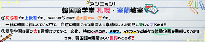 初心者でも上級者でも、あるいは今はまだ全く話せない方でも、一緒に韓国に親しんでいく中で、自然に韓国のもつ奥深さや素晴らしさを発見し楽しく学べます。語学学習は耳が命！！言葉だけでなく、文化、特にK-POP、ドラマ、イベントなど様々な体験企画を準備しています。さあ、韓国語の素晴らしい世界へどうぞ！